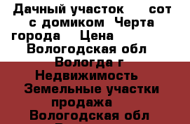 Дачный участок 6.3 сот с домиком (Черта города) › Цена ­ 320 000 - Вологодская обл., Вологда г. Недвижимость » Земельные участки продажа   . Вологодская обл.,Вологда г.